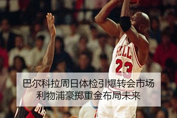 巴尔科拉周日体检引爆转会市场 利物浦豪掷重金布局未来
